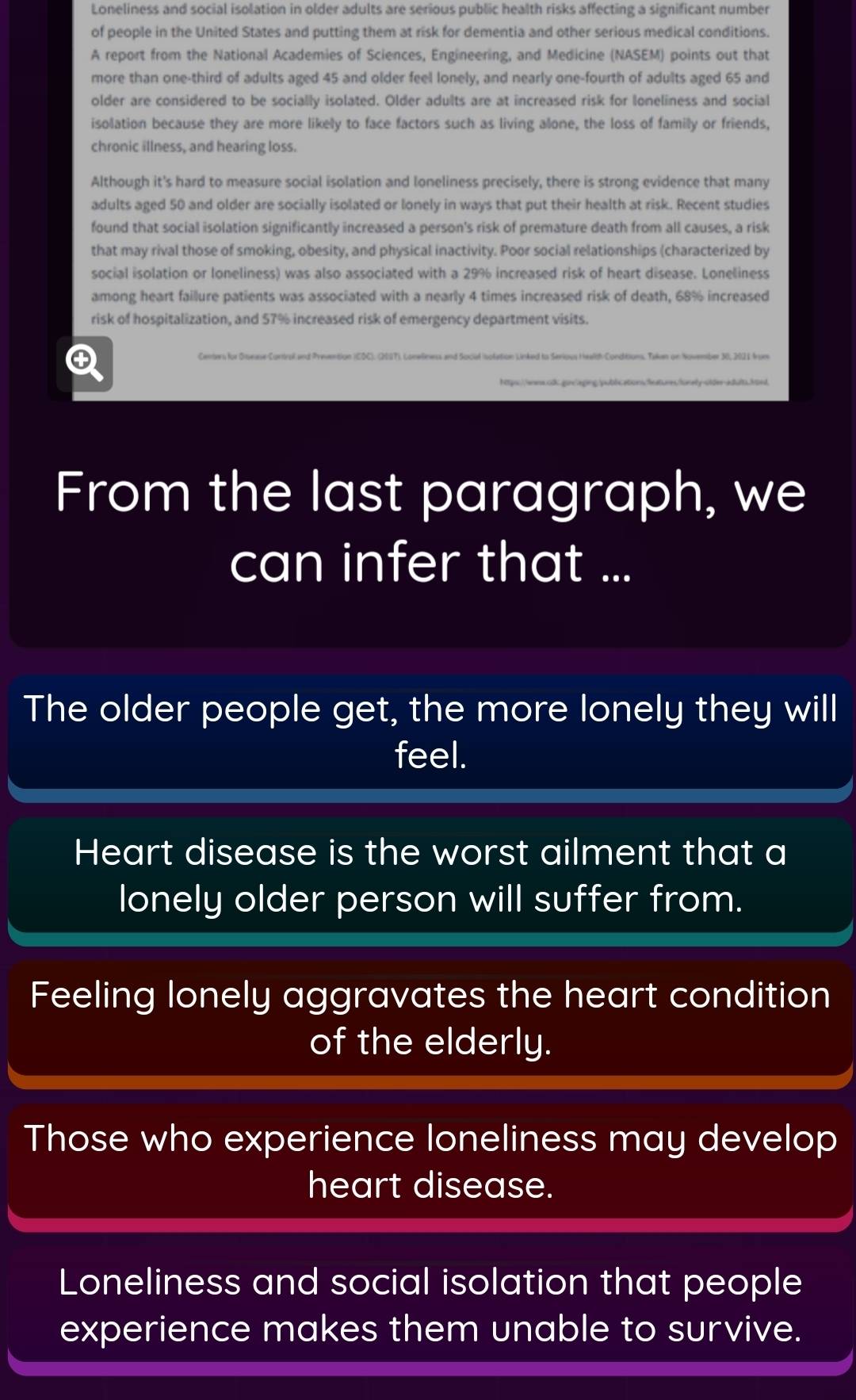 Loneliness and social isolation in older adults are serious public health risks affecting a significant number 
of people in the United States and putting them at risk for dementia and other serious medical conditions. 
A report from the National Academies of Sciences, Engineering, and Medicine (NASEM) points out that 
more than one-third of adults aged 45 and older feel lonely, and nearly one-fourth of adults aged 65 and 
older are considered to be socially isolated. Older adults are at increased risk for loneliness and social 
isolation because they are more likely to face factors such as living alone, the loss of family or friends, 
chronic illness, and hearing loss. 
Although it's hard to measure social isolation and loneliness precisely, there is strong evidence that many 
adults aged 50 and older are socially isolated or lonely in ways that put their health at risk. Recent studies 
found that social isolation significantly increased a person's risk of premature death from all causes, a risk 
that may rival those of smoking, obesity, and physical inactivity. Poor social relationships (characterized by 
social isolation or loneliness) was also associated with a 29% increased risk of heart disease. Loneliness 
among heart faillure patients was associated with a nearly 4 times increased risk of death, 68% increased 
risk of hospitalization, and 57% increased risk of emergency department visits. 
From the last paragraph, we 
can infer that ... 
The older people get, the more lonely they will 
feel. 
Heart disease is the worst ailment that a 
lonely older person will suffer from. 
Feeling lonely aggravates the heart condition 
of the elderly. 
Those who experience loneliness may develop 
heart disease. 
Loneliness and social isolation that people 
experience makes them unable to survive.