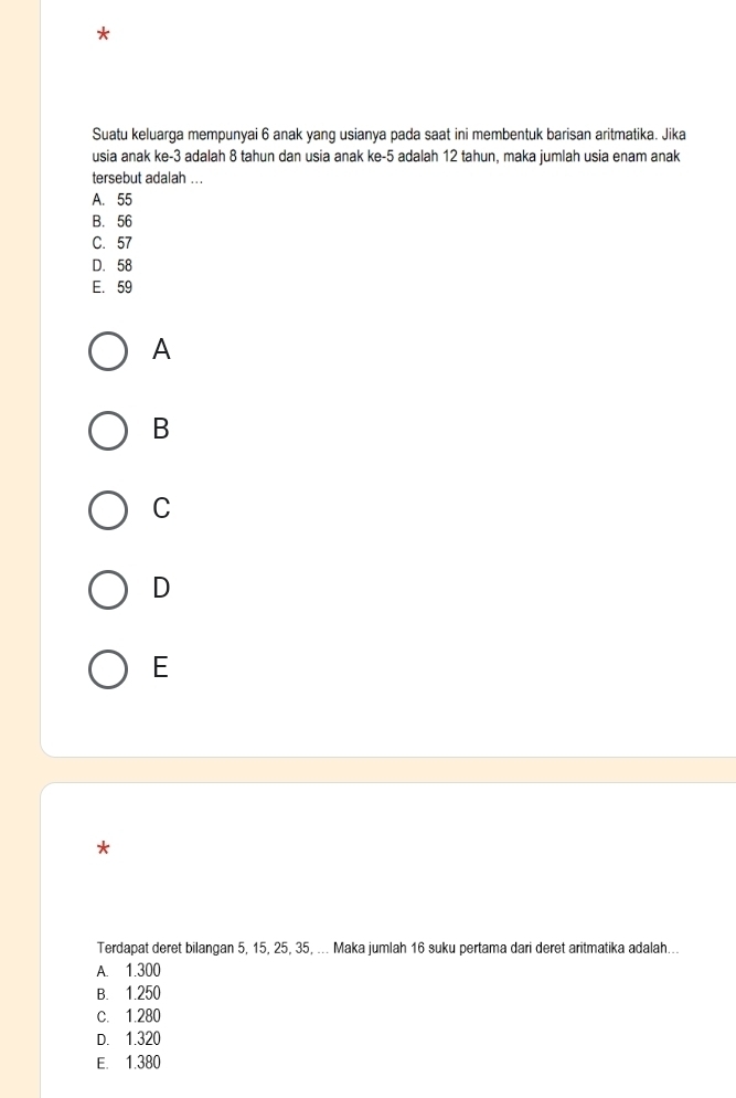 Suatu keluarga mempunyai 6 anak yang usianya pada saat ini membentuk barisan aritmatika. Jika
usia anak ke -3 adalah 8 tahun dan usia anak ke -5 adalah 12 tahun, maka jumlah usia enam anak
tersebut adalah ...
A. 55
B. 56
C. 57
D. 58
E. 59
A
B
C
D
E
*
Terdapat deret bilangan 5, 15, 25, 35, ... Maka jumlah 16 suku pertama dari deret aritmatika adalah...
A. 1.300
B. 1.250
c. 1.280
D. 1.320
E. 1.380