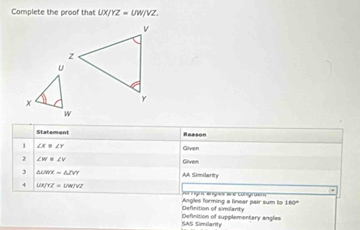 Complete the proof that UX/YZ=UW/VZ. 
Statement Reason 
1 ∠ X≌ ∠ Y Given 
2 ∠ W≌ ∠ V
Given 
3 △ UWXsim △ ZVY AA Similarity 
4 UX/YZ=UW/VZ
Ar right angles are congruent 
Angles forming a linear pair sum to 180°
Definition of similarity 
Definition of supplementary angles 
SAS Similarity