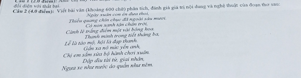 Cau 1 (2.0 điem): Am en 1 
đối diện với thất bại. 
Câu 2 (4.0 điểm): Viết bài văn (khoảng 600 chữ) phân tích, đánh giá giá trị nội dung và nghệ thuật của đoạn thơ sau: 
Ngày xuân con én đưa thoi, 
Thiều quang chín chục đã ngoài sáu mươi. 
Có non xanh tận chân trời, 
Cành lê trắng điểm một vài bồng hoa. 
Thanh minh trong tiết tháng ba, 
Lễ là tảo mộ, hội là đạp thanh. 
Gần xa nô nức yến anh, 
Chị em sắm sửa bộ hành chơi xuân. 
Dập đìu tài tử, giai nhân, 
Ngựa xe như nước áo quần như nêm.