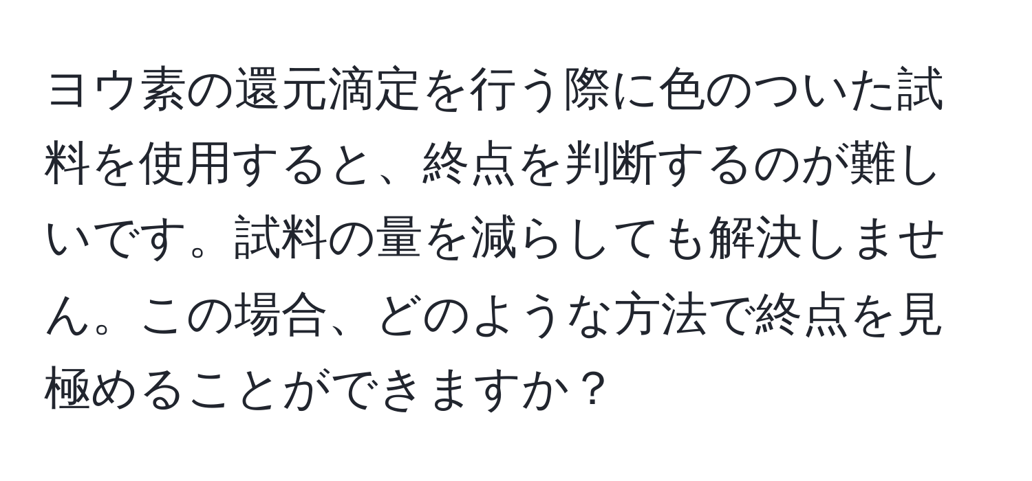 ヨウ素の還元滴定を行う際に色のついた試料を使用すると、終点を判断するのが難しいです。試料の量を減らしても解決しません。この場合、どのような方法で終点を見極めることができますか？