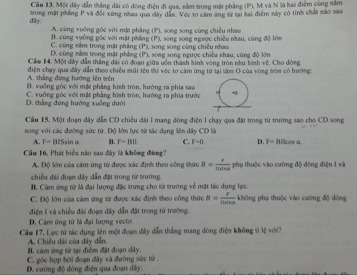 Một dây dẫn thẳng dài có dòng điện đi qua, nằm trong mặt phẳng (P), M và N là hai điểm cùng năm
trong mặt phẳng P và đối xứng nhau qua dây dẫn. Véc tơ cảm ứng từ tại hai điểm này có tính chất nào sau
đây:
A. cùng vuông góc với mặt phẳng (P), song song cùng chiều nhau
B. cùng vuông góc với mặt phẳng (P), song song ngược chiều nhau, cùng độ lớn
C. cùng nằm trong mặt phẳng (P), song song cùng chiều nhau
D. cùng nằm trong mặt phẳng (P), song song ngược chiều nhau, cùng độ lớn
Câu 14. Một dây dẫn thẳng dài có đoạn giữa uốn thành hình vòng tròn như hình vẽ. Cho dòng
điện chạy qua dây dẫn theo chiều mũi tên thì véc tơ cảm ứng từ tại tâm O của vòng tròn có hướng:
A. thẳng đứng hướng lên trên
B. vuông góc với mặt phẳng hình tròn, hướng ra phía sau
C. vuông góc với mặt phẳng hình tròn, hướng ra phía trước
D. thẳng đứng hướng xuống dưới
Câu 15. Một đoạn dây dẫn CD chiều dài I mang dòng điện I chạy qua đặt trong từ trường sao cho CD song
song với các đường sức từ. Độ lớn lực từ tác dụng lên dây CD là
A. F=BISsin alpha . B. F=BII. C. F=0. D. F= BIlcos a.
Câu 16. Phát biểu nào sau đây là không đúng?
A. Độ lớn của cảm ứng từ được xác định theo công thức B= F/Ilsin alpha   phụ thuộc vào cường độ dòng điện I và
chiều dài đoạn dây dẫn đặt trong từ trường.
B. Cảm ứng từ là đại lượng đặc trưng cho từ trường về mặt tác dụng lực.
C. Độ lớn của cảm ứng từ được xác định theo công thức B= F/llsin alpha   không phụ thuộc vào cường độ dòng
điện I và chiều đài đoạn dây dẫn đặt trong từ trường.
D. Cảm ứng từ là đại lượng vectơ.
Câu 17. Lực từ tác dụng lên một đoạn dây dẫn thẳng mang dòng điện không tỉ lệ với?
A. Chiều dài của dây dẫn.
B. cảm ứng từ tại điểm đặt đoạn dây.
C. góc hợp bởi đoạn dây và đường sức từ .
D. cường độ dòng điện qua đoạn dây.