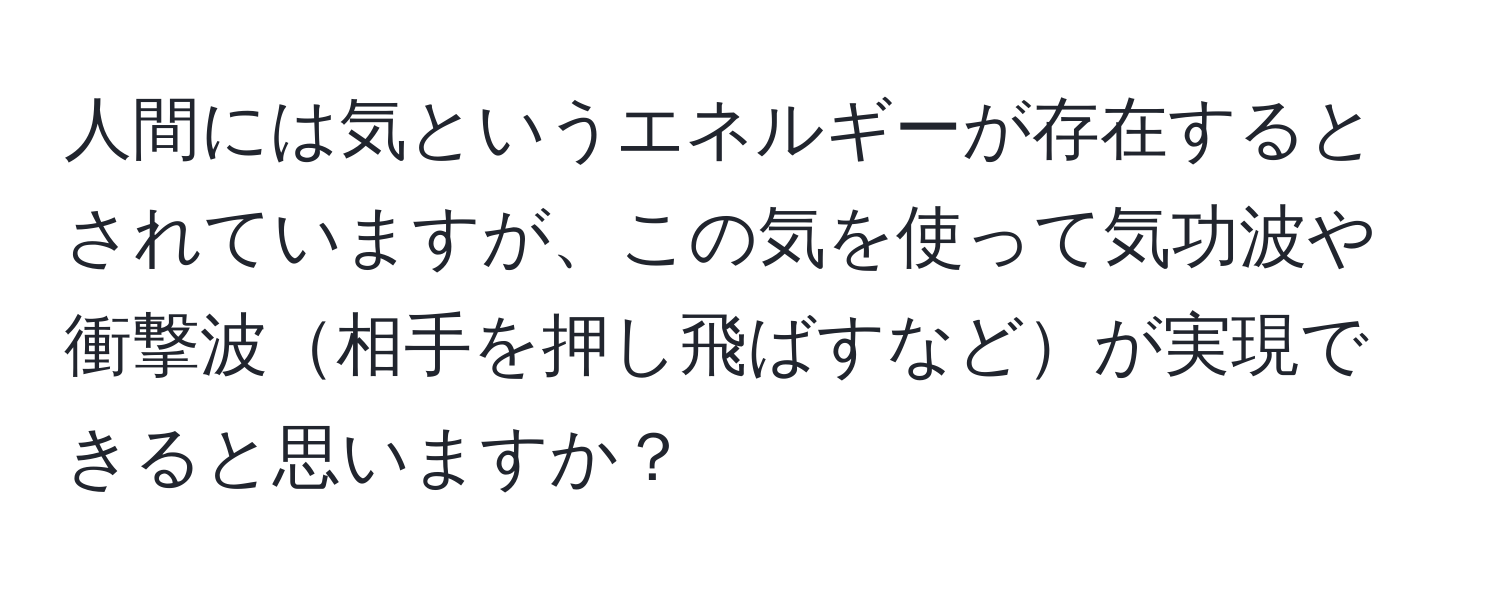 人間には気というエネルギーが存在するとされていますが、この気を使って気功波や衝撃波相手を押し飛ばすなどが実現できると思いますか？