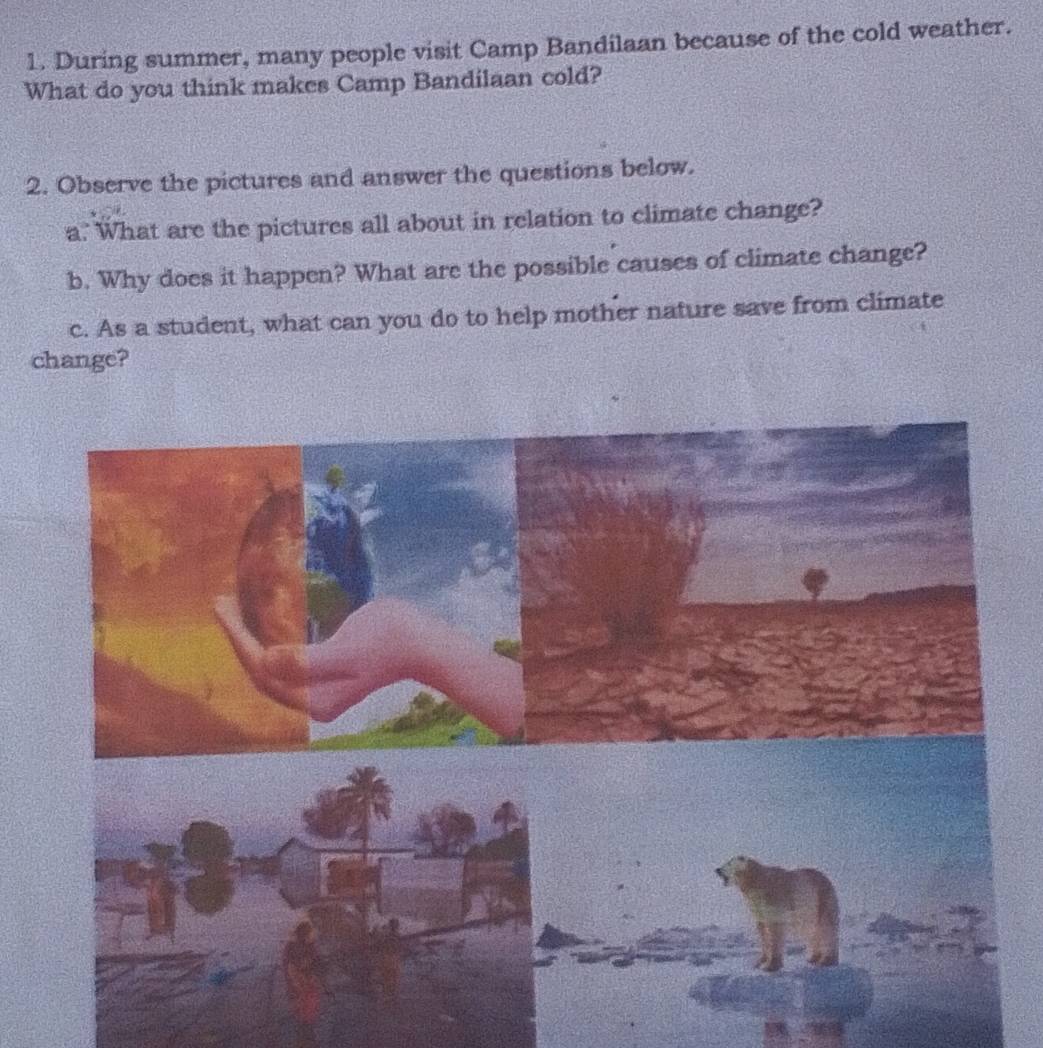 During summer, many people visit Camp Bandilaan because of the cold weather. 
What do you think makes Camp Bandilaan cold? 
2. Observe the pictures and answer the questions below. 
a.' What are the pictures all about in relation to climate change? 
b. Why does it happen? What are the possible causes of climate change? 
c. As a student, what can you do to help mother nature save from climate 
change?