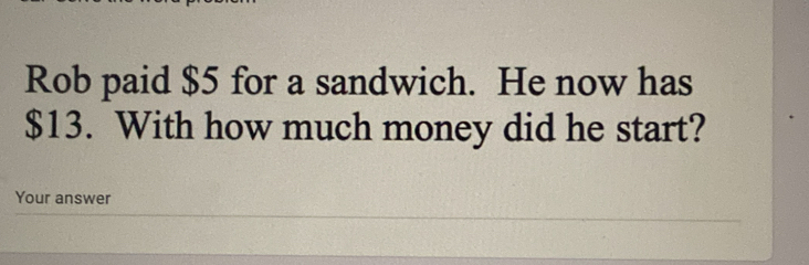 Rob paid $5 for a sandwich. He now has
$13. With how much money did he start? 
Your answer