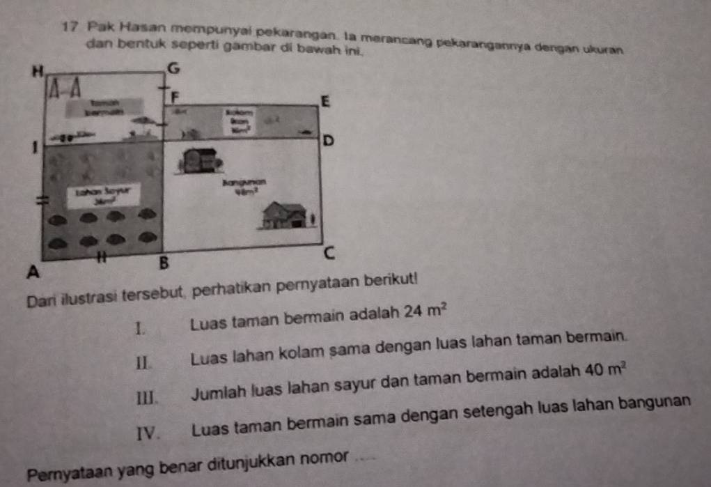 Pak Hasan mempunyai pekarangan. la merancang pekarangannya dengan ukuran 
dan bentuk seperti gambar di bawah ini. 
Dan ilustrasi tersebut, perhatikan pernerikut! 
1. Luas taman bermain adalah 24m^2
II Luas lahan kolam sama dengan luas lahan taman bermain. 
III. Jumlah luas Jahan sayur dan taman bermain adalah 40m^2
IV. Luas taman bermain sama dengan setengah luas lahan bangunan 
Pernyataan yang benar ditunjukkan nomor_