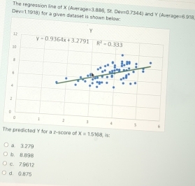 Dev=1.1918) The regression line of X (Average =3,886,St,Dev=0.7344) and Y (Average =0.918
for a given dataset is shown 
The predicted Y for a z-score of x=1.5168 is:
a. 3.279
b. 8.898
c. 7.9612
d. 0.875