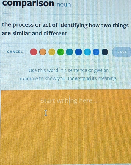 comparison noun 
the process or act of identifying how two things 
are similar and different. 
cancel SAVE 
Use this word in a sentence or give an 
example to show you understand its meaning. 
Start writing here.