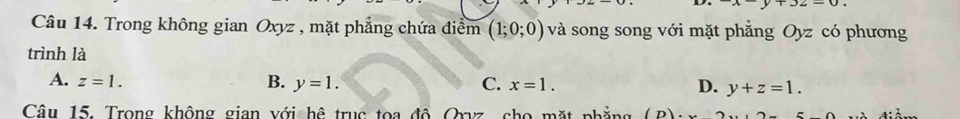 Trong không gian Oxyz , mặt phẳng chứa điểm (1;0;0) và song song với mặt phẳng Oyz có phương
trình là
A. z=1. B. y=1. C. x=1. D. y+z=1. 
Câu 15. Trong không gian với hệ trục toa đô Oryz, cho mặt phẳng (n