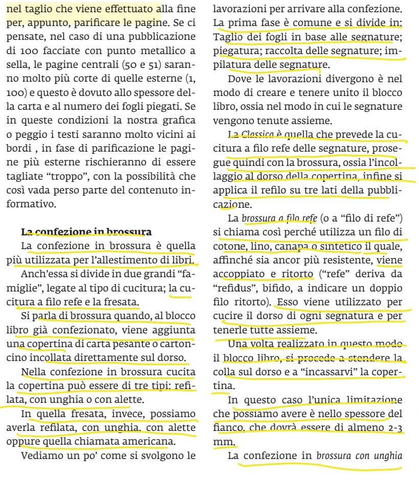 nel taglio che viene effettuato alla fine lavorazioni per arrivare alla confezione.
per, appunto, parificare le pagine. Se ci La prima fase è comune e si divide in:
pensate, nel caso di una pubblicazione Taglio dei fogli in base alle segnature;
di 100 facciate con punto metallico a piegatura; raccolta delle segnature; im-
sella, le pagine centrali (50 e 51) saran- pilatura delle segnature.
no molto più corte di quelle esterne (1, Dove le lavorazioni divergono è nel
100) e questo è dovuto allo spessore del- modo di creare e tenere unito il blocco
la carta e al numero dei fogli piegati. Se libro, ossia nel modo in cui le segnature
in queste condizioni la nostra grafica vengono tenute assieme.
o peggio i testi saranno molto vicini ai La Classica è quella che prevede la cu-
bordi , in fase di parificazione le pagi- citura a filo refe delle segnature, prose-
ne più esterne rischieranno di essere gue quindi con la brossura, ossia l’incol-
tagliate “troppo”, con la possibilità che laggio al dorso della copertina, infine si
così vada perso parte del contenuto in- applica il refilo su tre lati della pubbli-
formativo. cazione.
La brossura a filo refe (o a “filo di refe”)
La confezione in brossura si chiama così perché utilizza un filo di
La confezione in brossura è quella cotone, lino, canapa o sintetico il quale,
più utilizzata per l’allestimento di libri. affinché sia ancor più resistente, viene
Anch’essa si divide in due grandi “fa- accoppiato e ritorto (“refe” deriva da
miglie”, legate al tipo di cucitura; la cu- “refidus”, bifido, a indicare un doppio
citura a filo refe e la fresata. filo ritorto). Esso viene utilizzato per
Si parla di brossura quando, al blocco cucire il dorso di ogni segnatura e per
libro già confezionato, viene aggiunta tenerle tutte assieme.
una copertina di carta pesante o carton-  Una volta realizzato in questo modo
cino incollata direttamente sul dorso. il blocco libro, si procede a stendere la
Nella confezione in brossura cucita colla sul dorso e a “incassarvi” la coper-
la copertina può essere di tre tipi: ref- tina.
lata, con unghia o con alette. In questo caso l’unica limitazione
In quella fresata, invece, possiamo che possiamo avere è nello spessore del
averla refilata, con unghia. con alette fianco, che dovrà essere di almeno 2-3
oppure quella chiamata americana. mm.
Vediamo un po’ come si svolgono le La confezione in brossura con unghia