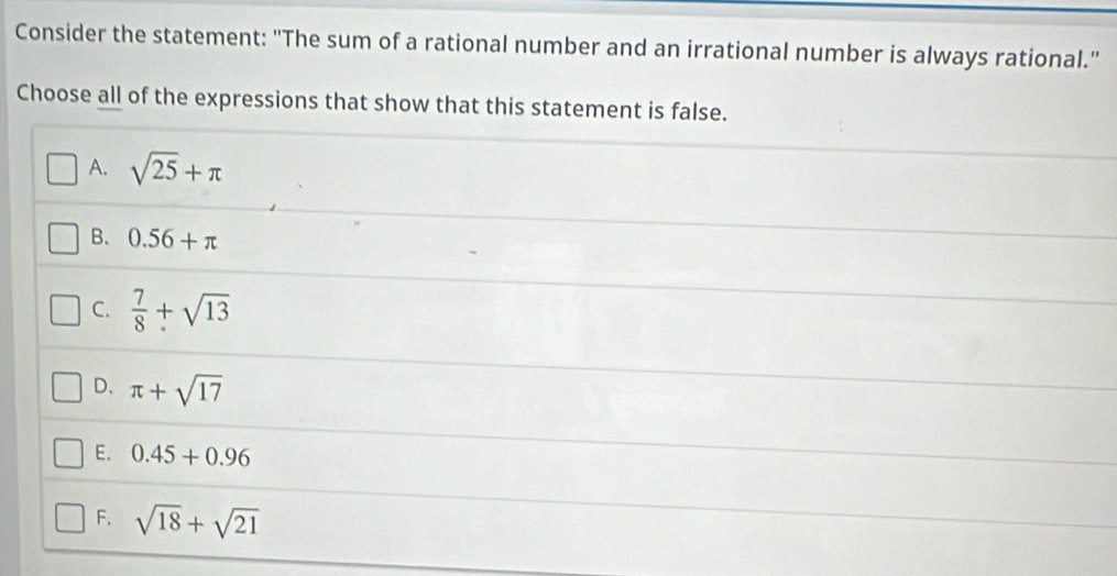 Consider the statement: "The sum of a rational number and an irrational number is always rational."
Choose all of the expressions that show that this statement is false.
A. sqrt(25)+π
B. 0.56+π
C.  7/8 +sqrt(13)
D、 π +sqrt(17)
E. 0.45+0.96
F、 sqrt(18)+sqrt(21)