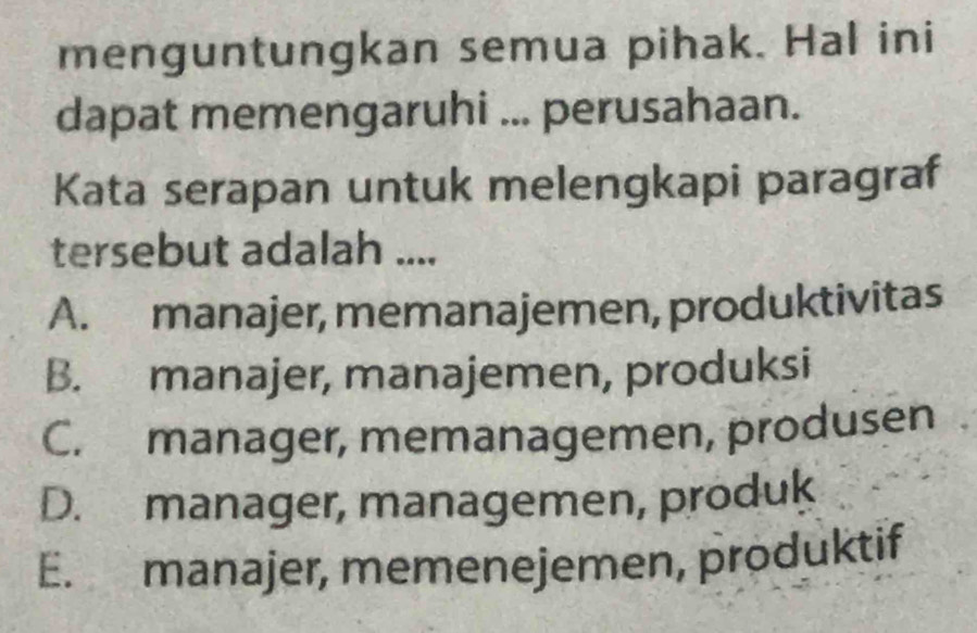 menguntungkan semua pihak. Hal ini
dapat memengaruhi ... perusahaan.
Kata serapan untuk melengkapi paragraf
tersebut adalah ....
A. manajer, memanajemen, produktivitas
B. manajer, manajemen, produksi
C. manager, memanagemen, produsen
D. manager, managemen, produk
E. manajer, memenejemen, pröduktif