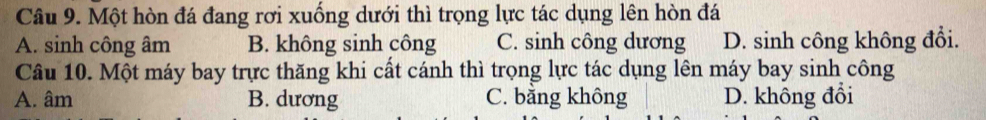 Một hòn đá đang rơi xuống dưới thì trọng lực tác dụng lên hòn đá
A. sinh công âm B. không sinh công C. sinh công dương D. sinh công không đổi.
Câu 10. Một máy bay trực thăng khi cất cánh thì trọng lực tác dụng lên máy bay sinh công
A. âm B. dương C. băng không D. không đổi