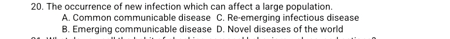 The occurrence of new infection which can affect a large population.
A. Common communicable disease C. Re-emerging infectious disease
B. Emerging communicable disease D. Novel diseases of the world