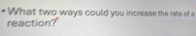 What two ways could you increase the rate of a 
reaction?