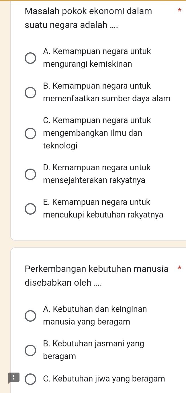 Masalah pokok ekonomi dalam
suatu negara adalah ....
A. Kemampuan negara untuk
mengurangi kemiskinan
B. Kemampuan negara untuk
memenfaatkan sumber daya alam
C. Kemampuan negara untuk
mengembangkan ilmu dan
teknologi
D. Kemampuan negara untuk
mensejahterakan rakyatnya
E. Kemampuan negara untuk
mencukupi kebutuhan rakyatnya
Perkembangan kebutuhan manusia *
disebabkan oleh ....
A. Kebutuhan dan keinginan
manusia yang beragam
B. Kebutuhan jasmani yang
beragam
! C. Kebutuhan jiwa yang beragam