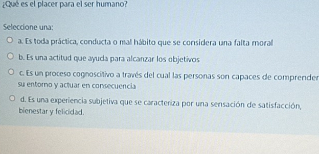 ¿Qué es el placer para el ser humano?
Seleccione una:
a. Es toda práctica, conducta o mal hábito que se considera una falta moral
b. Es una actitud que ayuda para alcanzar los objetivos
c. Es un proceso cognoscitivo a través del cual las personas son capaces de comprender
su entorno y actuar en consecuencia
d. Es una experiencia subjetiva que se caracteriza por una sensación de satisfacción,
bienestar y felicidad.