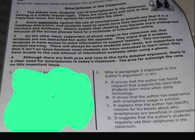 Read the selection below and answer the questions that
Smartphones in the Classroom
2 The debate over studants' use of smartphones in the classroom
setting is a widely argued lonts, use of smartany pros and cons to this
important issue, but one opinion far outweighs the other.
2 Some oppopents against the use of smartphones at schools say that it is a
needless distraction, and students need to spend more time learning from their
teachers and textbooks. Others explain that cheating may become more widespread
because of the access phones have to a multitude of information online.
3 On the other hand, supporters of phone usage in the classroom say that
students are not distracted but quite the opposite. They argue that it enables
students to have access to more information to support lessons. This increases
student learning. There will always be some students who cheat, but supporters say
that it isn't an issue because most students are more motivated to learn when they
have access to the vast amount of information available when using a phone.
4 Although there are both pros and cons in this hotly debated argument, there is
a clear need for smartphones in today's classroom. The pros far outweigh the cons
on this important issue.
1.
av
2. Why is paragraph 3 important to the
author's argument? (5.9Eli)
A. It proves that the author has found
research that supports his claim that
students learn more when using
technology
B. It shows that the author has experience
with smartphone usage in schools.
C. It explains that the author has specific
reasons for his beliefs about why
smartphones are beneficial in classroom
D. It suggests that the author’s students
regularly use their cellphones in the
classroom.