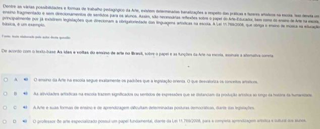 Dentre as várias possibilidades e formas de trabalho pedagógico da Arte, existem determinadas banalizações a respeito das práticas e fazeres artísticos na escoia. isso denuta um
ensino tragmentado e sem direcionamentos de sentidos para os alunos. Assim, são necessárias refexões sobre o papel do Arte-Educador, bem como do ensino de Arte na escola,
principalmente por já existirem legislações que direcionam a obrigatoriedade das linguagens artísticas na escola. A Lei 11.769/2008, que obriga o ensino de música na educação
básica, é um exemplo.
Foete, todo elaborado pula autor diesta quentão
De acordo com o texto-base As idas e voltas do ensino de arte no Brasil, sobre o papel e as funções da Arte na escola, assinale a altemaliva correta
A O ensino da Arte na escola segue exatamente os padrões que a legislação orienta. O que desvaloriza os conceitos artísticos.
B◆ As atividades artísticas na escola trazem significados ou sentidos de expressões que se distanciam da produção artística ao longo da história da humanizade.
C * A Arte e suas formas de ensino e de aprendizagem dificultam determinadas posturas democráticas, diante das legislações.
D * O professor de arte especializado possui um papel fundamental, diante da Lei 11.769/2008, para a completa aprendizagem artística e cultural dos alunos.