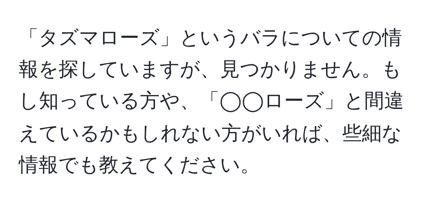 「タズマローズ」というバラについての情報を探していますが、見つかりません。もし知っている方や、「◯◯ローズ」と間違えているかもしれない方がいれば、些細な情報でも教えてください。