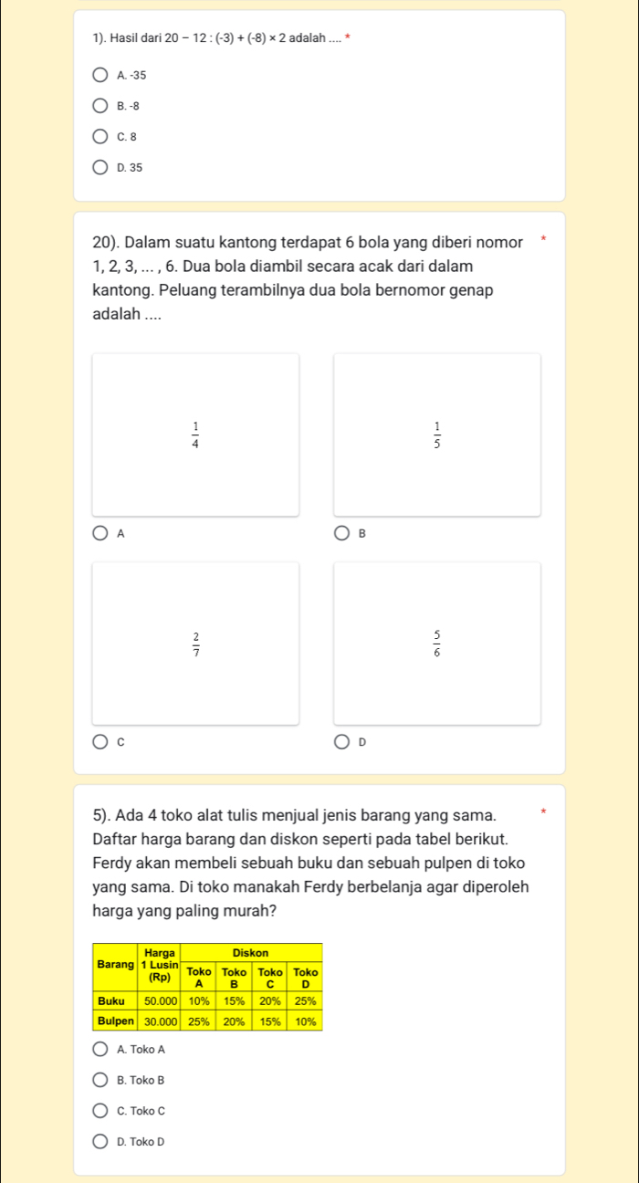 1). Hasil dari 20-12:(-3)+(-8)* 2 adalah
A. -35
B. -8
C. 8
D. 35
20). Dalam suatu kantong terdapat 6 bola yang diberi nomor
1, 2, 3, ... , 6. Dua bola diambil secara acak dari dalam
kantong. Peluang terambilnya dua bola bernomor genap
adalah ....
 1/4 
 1/5 
A
B
 2/7 
 5/6 
C
D
5). Ada 4 toko alat tulis menjual jenis barang yang sama.
Daftar harga barang dan diskon seperti pada tabel berikut.
Ferdy akan membeli sebuah buku dan sebuah pulpen di toko
yang sama. Di toko manakah Ferdy berbelanja agar diperoleh
harga yang paling murah?
A. Toko A
B. Toko B
C. Toko C
D. Toko D