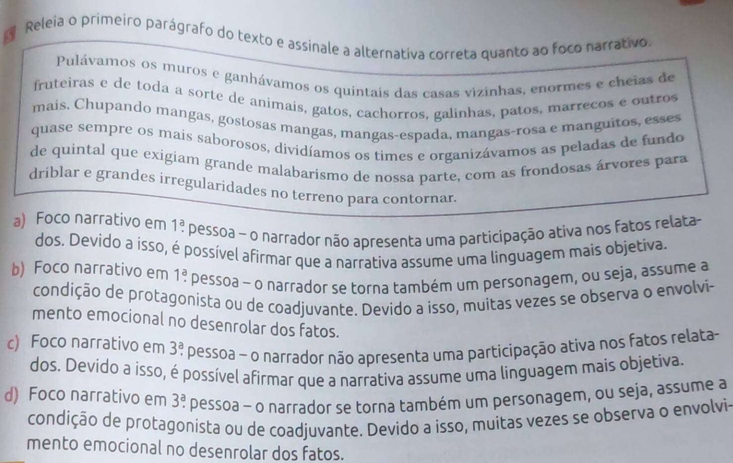 Releia o primeiro parágrafo do texto e assinale a alternativa correta quanto ao foco narrativo.
Pulávamos os muros e ganhávamos os quintais das casas vizinhas, enormes e cheias de
fruteiras e de toda a sorte de animais, gatos, cachorros, galinhas, patos, marrecos e outros
mais. Chupando mangas, gostosas mangas, mangas-espada, mangas-rosa e manguitos, esses
quase sempre os mais saborosos, dividíamos os times e organizávamos as peladas de fundo
de quintal que exigiam grande malabarismo de nossa parte, com as frondosas árvores para
driblar e grandes irregularidades no terreno para contornar.
a) Foco narrativo em 1:^a pessoa - o narrador não apresenta uma participação ativa nos fatos relata
dos. Devido a isso, é possível afirmar que a narrativa assume uma linguagem mais objetiva.
b) Foco narrativo em 1^a. pessoa - o narrador se torna também um personagem, ou seja, assume a
condição de protagonista ou de coadjuvante. Devido a isso, muitas vezes se observa o envolvi-
mento emocional no desenrolar dos fatos.
c) Foco narrativo em 3^a. pessoa ~ o narrador não apresenta uma participação ativa nos fatos relata-
dos. Devido a isso, é possível afirmar que a narrativa assume uma linguagem mais objetiva.
d) Foco narrativo em 3^a. pessoa - o narrador se torna também um personagem, ou seja, assume a
condição de protagonista ou de coadjuvante. Devido a isso, muitas vezes se observa o envolvi-
mento emocional no desenrolar dos fatos.