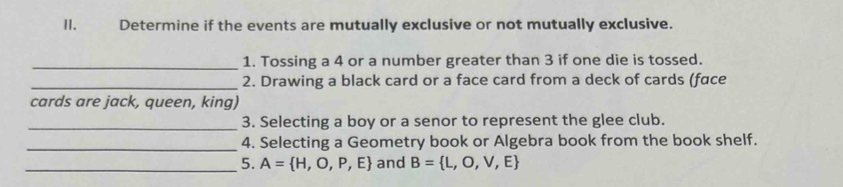 Determine if the events are mutually exclusive or not mutually exclusive. 
_ 
1. Tossing a 4 or a number greater than 3 if one die is tossed. 
_2. Drawing a black card or a face card from a deck of cards (face 
cards are jack, queen, king) 
_3. Selecting a boy or a senor to represent the glee club. 
_4. Selecting a Geometry book or Algebra book from the book shelf. 
_5. A= H,O,P,E and B= L,O,V,E