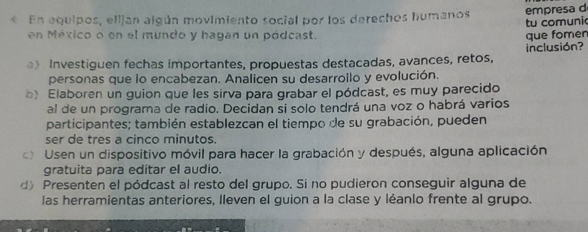 « En equipos, ellján algún movimiento social por los derechos humanos 
empresa d 
tu comunic 
en México o en el mundo y hagan un pódcast. que fomen 
inclusión? 
Investiguen fechas importantes, propuestas destacadas, avances, retos, 
personas que lo encabezan. Analicen su desarrollo y evolución. 
b) Elaboren un guion que les sirva para grabar el pódcast, es muy parecido 
al de un programa de radio. Decidan si solo tendrá una voz o habrá varios 
participantes; también establezcan el tiempo de su grabación, pueden 
ser de tres a cinco minutos. 
Usen un dispositivo móvil para hacer la grabación y después, alguna aplicación 
gratuita para editar el audio. 
d Presenten el pódcast al resto del grupo. Si no pudieron conseguir alguna de 
las herramientas anteriores, lleven el guion a la clase y léanlo frente al grupo.