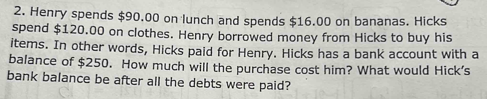 Henry spends $90.00 on lunch and spends $16.00 on bananas. Hicks 
spend $120.00 on clothes. Henry borrowed money from Hicks to buy his 
items. In other words, Hicks paid for Henry. Hicks has a bank account with a 
balance of $250. How much will the purchase cost him? What would Hick's 
bank balance be after all the debts were paid?