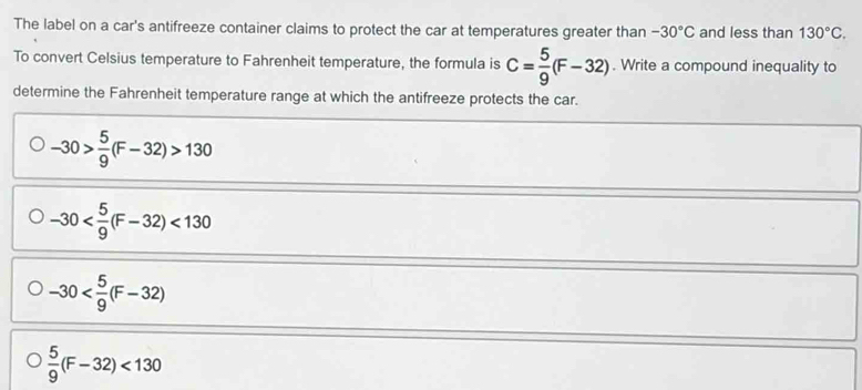 The label on a car's antifreeze container claims to protect the car at temperatures greater than -30°C and less than 130°C. 
To convert Celsius temperature to Fahrenheit temperature, the formula is C= 5/9 (F-32). Write a compound inequality to
determine the Fahrenheit temperature range at which the antifreeze protects the car.
-30> 5/9 (F-32)>130
-30 <130</tex>
-30
 5/9 (F-32)<130</tex>