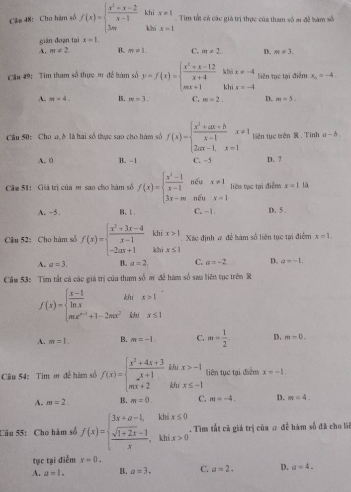 Cho hàm số f(x)=beginarrayl  (x^2+x-2)/x-1  3mendarray. khì x!= 1. Tim tất cả các giả trị thực của tham số m để hàm số
khi x=1
gián đoạn tại x=1.
A. m!= 2. B. m!= 1. C. m!= 2. D. m!= 3.
Cầu 49: Tìm tham số thực m để hàm số y=f(x)=beginarrayl  (x^2+x-12)/x+4  mx+1endarray. beginarrayr khix!= -4 khix=-4endarray liên tục tại điểm x_0=-4.
A. m=4. B. m=3. C. m=2. D. m=5.
Câu 50: Cho a,b là hai số thực sao cho hàm số f(x)=beginarrayl  (x^2+ax+b)/x-1 x!= 1 2ax-1,x=1endarray. liên tục trên R . Tính a-b.
A. 0 B. -1 C. -5 D. 7
Câu 51: Giá trị của m sao cho hàm số f(x)=beginarrayl  (x^2-1)/x-1  3x-mendarray. nếu x!= 1 liên tục tại điểm x=1 là
nếu x=1
A. −5 . B. 1. C. -1. D. 5 .
khi x>1 Xác định # để hàm số liên tục tại điểm x=1.
Câu 52: Cho hàm số f(x)=beginarrayl  (x^2+3x-4)/x-1  -2ax+1endarray. khi x≤ 1
A. a=3. B. a=2. C. a=-2. D. a=-1.
Câu 53: Tim tất cả các giả trị của tham số m để hàm số sau liên tục trên R
f(x)=beginarrayl  (x-1)/ln x  me^(x-1)+1-2mx^2endarray. khi x>1
khi x≤ 1
A. m=1. B. m=-1. C. m= 1/2 . D. m=0.
Câu 54: Tim m đễ hàm số f(x)=beginarrayl  (x^2+4x+3)/x+1 khx>-1 mx+2khx≤ -1endarray. liên tục tại điểm x=-1.
A. m=2. B. m=0. C. m=-4. D. m=4.
Câu 55: Cho hàm số f(x)=beginarrayl 3x+a-1,khix≤ 0  (sqrt(1+2x)-1)/x ,khix>0endarray. .. Tìm tất cả giá trị của # đề hàm số đã cho liê
tục tại điễm x=0.
A. a=1. B. a=3. C. a=2. D. a=4.