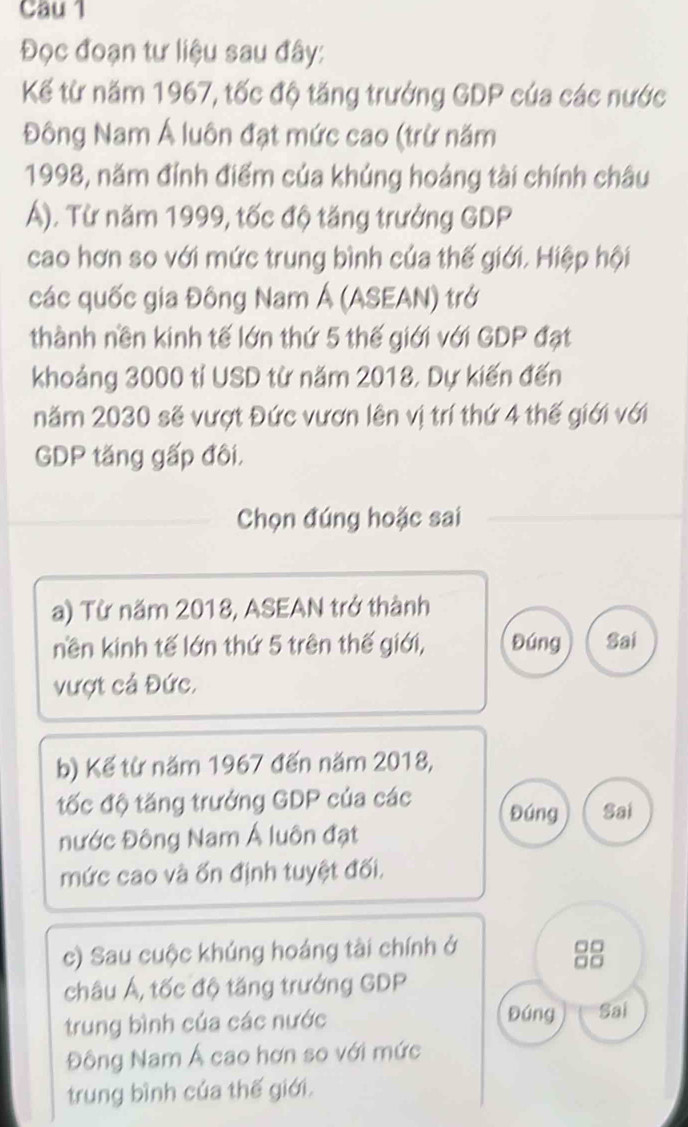 Cau 1 
Đọc đoạn tư liệu sau đây: 
Kế từ năm 1967, tốc độ tăng trưởng GDP cúa các nước 
Đông Nam Á luôn đạt mức cao (trừ năm 
1998, năm đính điểm của khủng hoáng tài chính châu 
Á). Từ năm 1999, tốc độ tăng trưởng GDP 
cao hơn so với mức trung bình của thế giới. Hiệp hội 
các quốc gia Đông Nam Á (ASEAN) trở 
thành nền kinh tế lớn thứ 5 thế giới với GDP đạt 
khoảng 3000 tỉ USD từ năm 2018, Dự kiến đến 
năm 2030 sẽ vượt Đức vươn lên vị trí thứ 4 thế giới với 
GDP tăng gấp đôi. 
Chọn đúng hoặc sai 
a) Từ năm 2018, ASEAN trở thành 
nền kinh tế lớn thứ 5 trên thế giới, Đúng Sai 
vượt cá Đức. 
b) Kế từ năm 1967 đến năm 2018, 
tốc độ tăng trưởng GDP của các Đúng Sai 
nước Đông Nam Á luôn đạt 
mức cao và ốn định tuyệt đối. 
c) Sau cuộc khúng hoáng tài chính ở 
88 
châu Á, tốc độ tăng trưởng GDP 
trung bình của các nước Đúng Sai 
Đông Nam Á cao hơn so với mức 
trung bình của thế giới.