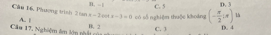 B. -1 D. 3
C. 5
Câu 16. Phương trình 2tan x-2cot x-3=0 có số nghiệm thuộc khoảng (- π /2 ;π ) là
A. 1 B. 2
C. 3 D. 4
Câu 17. Nghiệm âm lớn nhất của