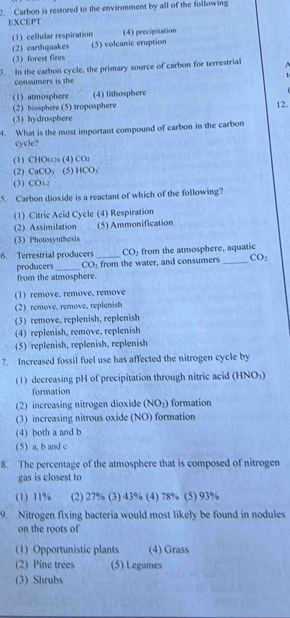 Carbon is restored to the environment by all of the following
EXCEPT
(1) cellular respiration (4) precipitation
(2) earthquakes (5) volcanic eruption
(3) forest fires
3. In the carbon cycle, the primary source of carbon for terrestrial
consumers is the
(1) atmosphere (4) lithosphere
(2) biosphere (5) troposphere
12.
(3) hydrosphere
4. What is the most important compound of carbon in the carbon
cycle?
(1) CHO6126 (4) CO2
(2) CaCO_3 (5) 1 ICO_3
(3) CO_3-2
5. Carbon dioxide is a reactant of which of the following?
(1) Citric Acid Cycle (4) Respiration
(2) Assimilation (5) Ammonification
(3) Photosynthesis
6. Terrestrial producers _ CO_2 from the atmosphere, aquatic
producers _ CO_2 from the water, and consumers _ CO_2
from the atmosphere.
(1) remove, remove, remove
(2) remove, remove, replenish
(3) remove, replenish, replenish
(4)replenish, remove, replenish
(5) replenish, replenish, replenish
7. Increased fossil fuel use has affected the nitrogen cycle by
(1) decreasing pH of precipitation through nitric acid (HNO₃)
formation
(2) increasing nitrogen dioxide (NO_2) formation
(3) increasing nitrous oxide (NO) formation
(4) both a and b
(5) a, b and c
8. The percentage of the atmosphere that is composed of nitrogen
gas is closest to
(1) 11% (2) 27% (3) 43% (4) 78% (5) 93%
9. Nitrogen fixing bacteria would most likely be found in nodules
on the roots of
(1) Opportunistic plants (4) Grass
(2) Pine trees (5) Legumes
(3) Shrubs