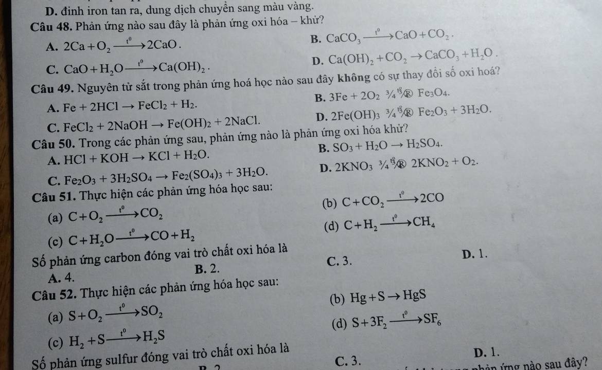 D. đinh iron tan ra, dung dịch chuyền sang màu vàng.
Câu 48. Phản ứng nào sau đây là phản ứng oxi hóa - khử?
A. 2Ca+O_2xrightarrow t^02CaO.
B. CaCO_3xrightarrow f°CaO+CO_2.
D. Ca(OH)_2+CO_2to CaCO_3+H_2O.
C. CaO+H_2Oxrightarrow f^(0H)_2)Ca(OH)_2.
Câu 49. Nguyên tử sắt trong phản ứng hoá học nào sau đây không có sự thay đồi số oxi hoá?
B. 3Fe+2O_2^(3/_4^(1frac 8)3) ® Fe_3O_4.
A. Fe+2HClto FeCl_2+H_2.
C. FeCl_2+2NaOHto Fe(OH)_2+2NaCl. D. 2Fe(OH)_33/_4% ® Fe_2O_3+3H_2O.
Câu 50. Trong các phản ứng sau, phản ứng nào là phản ứng oxi hóa kh?
A. HCl+KOHto KCl+H_2O. B. SO_3+H_2Oto H_2SO_4.
C. Fe_2O_3+3H_2SO_4to Fe_2(SO_4)_3+3H_2O. D. 2KNO_33/_4 ^3]2KNO_4]2+NO_2+O_2.
Câu 51. Thực hiện các phản ứng hóa học sau:
(b) C+CO_2xrightarrow t^02CO
(a) C+O_2xrightarrow f°CO_2
(d) C+H_2xrightarrow I^0CH_4
(c) C+H_2Oxrightarrow r°CO+H_2
Số phản ứng carbon đóng vai trò chất oxi hóa là
C. 3. D. 1.
B. 2.
A. 4.
Câu 52. Thực hiện các phản ứng hóa học sau:
(b) Hg+Sto HgS
(a) S+O_2xrightarrow t^0SO_2
(d) S+3F_2xrightarrow t^0SF_6
(c) H_2+Sto H_2S
Số phản ứng sulfur đóng vai trò chất oxi hóa là D. 1.
C. 3.
hàn ứng nào sau đây?