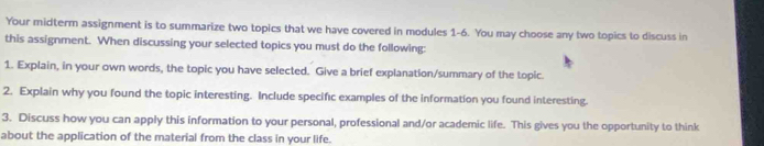 Your midterm assignment is to summarize two topics that we have covered in modules 1-6. You may choose any two topics to discuss in 
this assignment. When discussing your selected topics you must do the following: 
1. Explain, in your own words, the topic you have selected. Give a brief explanation/summary of the topic. 
2. Explain why you found the topic interesting. Include specific examples of the information you found interesting. 
3. Discuss how you can apply this information to your personal, professional and/or academic life. This gives you the opportunity to think 
about the application of the material from the class in your life.