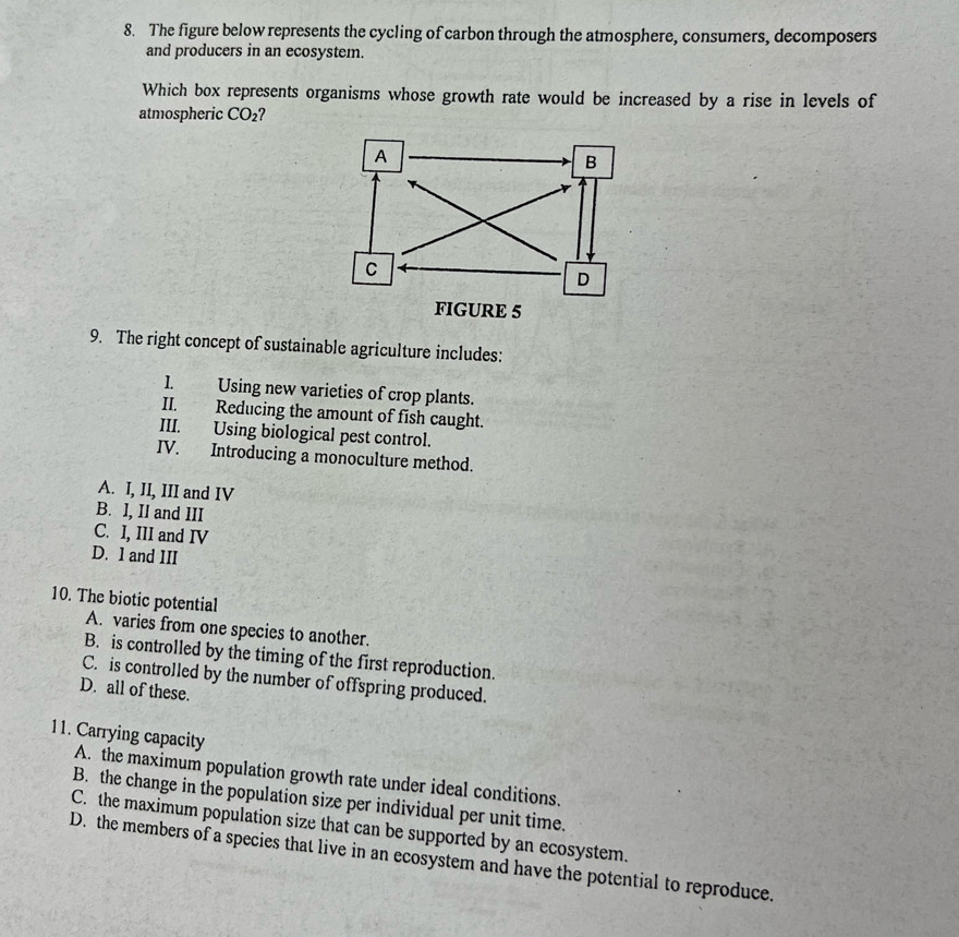 The figure below represents the cycling of carbon through the atmosphere, consumers, decomposers
and producers in an ecosystem.
Which box represents organisms whose growth rate would be increased by a rise in levels of
atmospheric CO_2
9. The right concept of sustainable agriculture includes:
1. Using new varieties of crop plants.
II. Reducing the amount of fish caught.
III. Using biological pest control.
IV. Introducing a monoculture method.
A. I, II, III and IV
B. I, II and III
C. I, III and IV
D. I and III
10. The biotic potential
A. varies from one species to another.
B. is controlled by the timing of the first reproduction.
C. is controlled by the number of offspring produced.
D. all of these.
11. Carrying capacity
A. the maximum population growth rate under ideal conditions.
B. the change in the population size per individual per unit time.
C. the maximum population size that can be supported by an ecosystem.
D. the members of a species that live in an ecosystem and have the potential to reproduce.