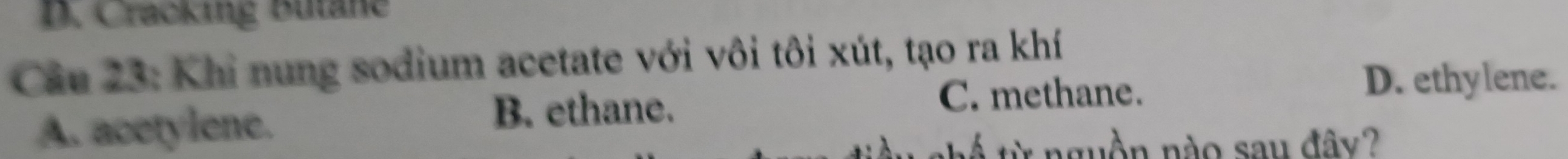 Cracking Butane
Câu 23: Khi nung sodium acetate với vôi tôi xút, tạo ra khí
C. methane.
D. ethylene.
A. acetylene.
B. ethane.
i từ nguồn nào sau đây?