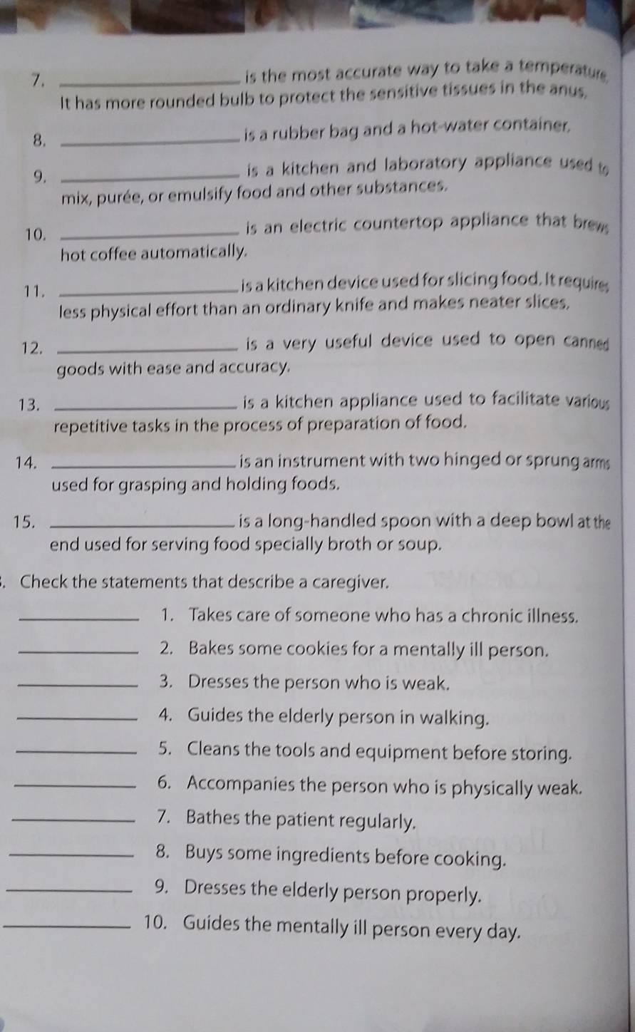 is the most accurate way to take a temperatur . 
It has more rounded bulb to protect the sensitive tissues in the anus. 
8. _is a rubber bag and a hot-water container. 
9._ 
is a kitchen and laboratory appliance used t 
mix, purée, or emulsify food and other substances. 
10. _ is an electric countertop appliance that brews. 
hot coffee automatically. 
11. _is a kitchen device used for slicing food. It requires 
less physical effort than an ordinary knife and makes neater slices, 
12. _is a very useful device used to open canned . 
goods with ease and accuracy. 
13. _is a kitchen appliance used to facilitate various 
repetitive tasks in the process of preparation of food. 
14. _is an instrument with two hinged or sprung arm 
used for grasping and holding foods. 
15. _is a long-handled spoon with a deep bowl at the 
end used for serving food specially broth or soup. 
. Check the statements that describe a caregiver. 
_1. Takes care of someone who has a chronic illness. 
_2. Bakes some cookies for a mentally ill person. 
_3. Dresses the person who is weak. 
_4. Guides the elderly person in walking. 
_5. Cleans the tools and equipment before storing. 
_6. Accompanies the person who is physically weak. 
_7. Bathes the patient regularly. 
_8. Buys some ingredients before cooking. 
_9. Dresses the elderly person properly. 
_10. Guides the mentally ill person every day.