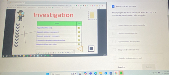 MULTPLE CHOICE QUESTION
Which properties would be helpful when working in a
Investigation coordinate plane? (select all that apply)
Oyposito slfes are Consecutive angles are supplementar
Opposite aldes are congruent
Cypualts angles are congruen Opposito sidoo are parao
Consocutive angles are supplementary.
iagonais bieect eạch odhac Oppesite sides are congruent
Diagonals blaect each other
Opposite angles are congrvent
Rewatch Dubmil
11/1/0/202 GSUV