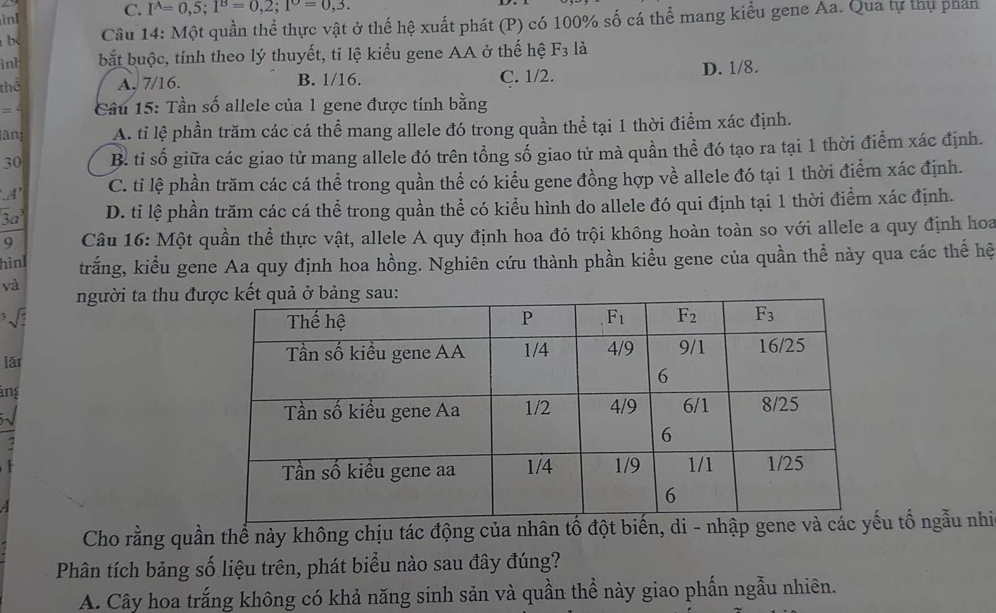 inI C. I^A=0,5;I^B=0,2;1^O=0,3.
bc  Câu 14: Một quần thể thực vật ở thể hệ xuất phát (P) có 100% số cá thể mang kiểu gene Aa. Qua tự thụ phản
int bắt buộc, tính theo lý thuyết, tỉ lệ kiểu gene AA ở thế hệ F_3 là
thể A. 7/16. B. 1/16.
C. 1/2. D. 1/8.
_ .  Câu 15: Tần số allele của 1 gene được tính bằng
lăn:
A. tỉ lệ phần trăm các cá thể mang allele đó trong quần thể tại 1 thời điểm xác định.
30
B. tỉ số giữa các giao tử mang allele đó trên tổng số giao tử mà quần thể đó tạo ra tại 1 thời điểm xác định.
A
C. tỉ lệ phần trăm các cá thể trong quần thể có kiểu gene đồng hợp về allele đó tại 1 thời điểm xác định.
3aª D. tỉ lệ phần trăm các cá thể trong quần thể có kiểu hình do allele đó qui định tại 1 thời điểm xác định.
9  Câu 16: Một quần thể thực vật, allele A quy định hoa đỏ trội không hoàn toàn so với allele a quy định hoa
hìnl trắng, kiểu gene Aa quy định hoa hồng. Nghiên cứu thành phần kiểu gene của quần thể này qua các thế hệ
và người ta thu đư
√ 
lǎr 
ang
  
Cho rằng quần thể này không chịu tác động của nhân tố đột biến, di - nhập gu tố ngẫu nhi
Phân tích bảng số liệu trên, phát biểu nào sau đây đúng?
A. Cây hoa trắng không có khả năng sinh sản và quần thể này giao phấn ngẫu nhiên.