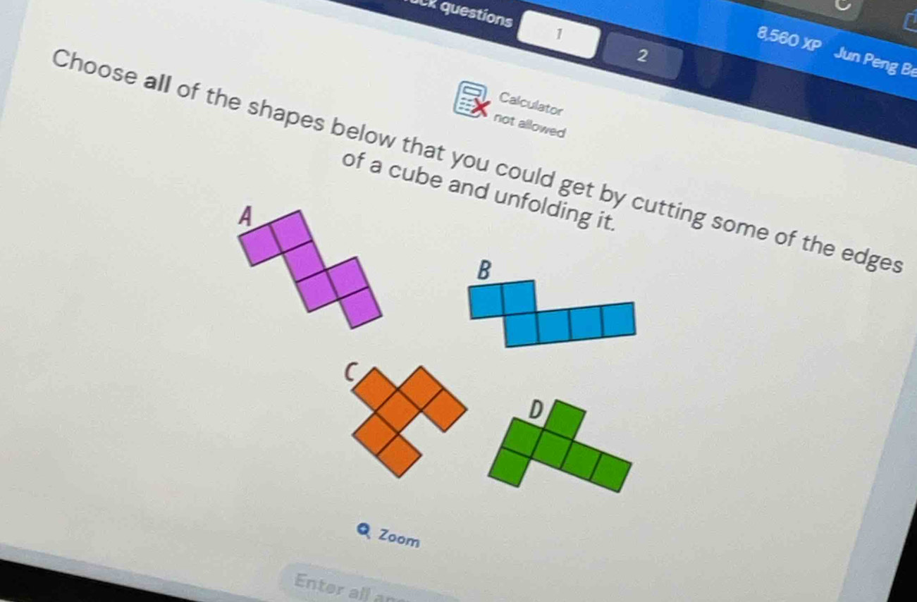 DCR questions 1 
2 
856 XP Jun Peng Be 
Calculator 
not allowed 
Choose all of the shapes below that you could get by cutting some of the edge 
of a cube and unfolding it. 
Zoom 
Enter all an