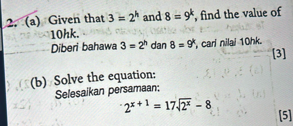 Given that 3=2^h and 8=9^k , find the value of
10hk. 
Diberi bahawa 3=2^h dan 8=9^k , cari nilai 10hk. 
[3] 
(b) Solve the equation: 
Selesaikan persamaan:
2^(x+1)=17sqrt(2^x)-8
[5]