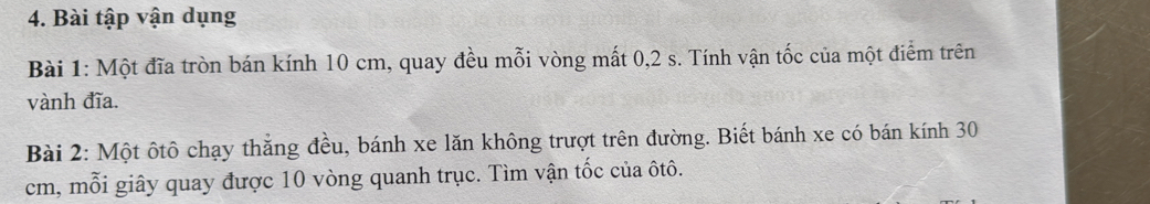 Bài tập vận dụng 
Bài 1: Một đĩa tròn bán kính 10 cm, quay đều mỗi vòng mất 0, 2 s. Tính vận tốc của một điểm trên 
vành đĩa. 
Bài 2: Một ôtô chạy thắng đều, bánh xe lăn không trượt trên đường. Biết bánh xe có bán kính 30
cm, mỗi giây quay được 10 vòng quanh trục. Tìm vận tốc của ôtô.