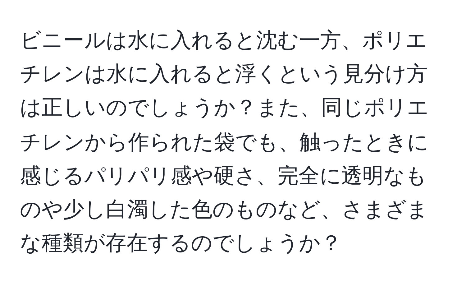 ビニールは水に入れると沈む一方、ポリエチレンは水に入れると浮くという見分け方は正しいのでしょうか？また、同じポリエチレンから作られた袋でも、触ったときに感じるパリパリ感や硬さ、完全に透明なものや少し白濁した色のものなど、さまざまな種類が存在するのでしょうか？