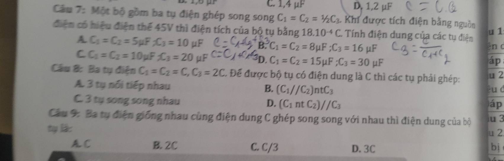 C. 1,4 µF D, 1,2 µF
Cầm 7: Một bộ gồm ba tụ điện ghép song song C_1=C_2=1/2C_3 * Khí được tích điện bằng nguồn
điện có hiệu điện thể 45V thì điện tích của bộ tụ bằng 18.10^(-4)C. Tính điện dung của các tụ điện
u 1
A C_1=C_2=5 uP _2C_3=10 μF
B. C_1=C_2=8mu F; C_3=16mu F ên c .
A
C C_1=C_2=10 F_2C_3=20 μF D. C_1=C_2=15mu F; C_3=30mu F áp
Câu 8: Ba tụ điện C_1=C_2=C, C_3=2C. Để được bộ tụ có điện dung là C thì các tụ phải ghép: u 2
A. 3 tụ nổi tiếp nhau
B. (C_1//C_2)ntC_3 u d
C. 3 ty song song nhau
D. (C_1ntC_2)//C_3 áp
Câu 9: Ba tụ điện giống nhau cùng điện dung C ghép song song với nhau thì điện dung của bộ u 3
ty là:
u 2
A. C B. 2C D. 3C bj
C. C/3