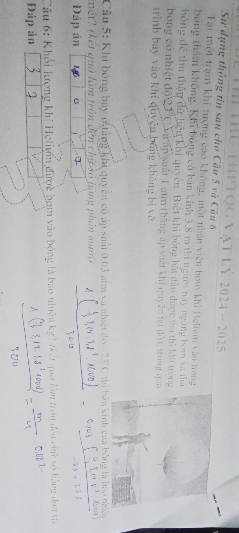 HU ThPTQG vật Lý 2024- 2025 
Sử dụng thông tin sau cho Câu 5 và Câu 6 
Tại một trạm khí tượng cao không, một nhân viên bơm khí Helium vào trong 
bóng thảm không. Khi bóng có bán kính 3,8 m thì người này ngừng bơm và tha 
bóng để thu thập dữ liệu khí quyển. Biết khi bóng bắt đầu được tha thì khi trong 
bóng có nhiệt độ 2. A C và ấp suất 1 atm (bằng áp suất khi quyên tại đó), trong quá 
trình bay vào khí quyện bóng không bị vỡ. 
Câu 5: Khi bóng bay ở tầng khi quyền có áp suất 0.03 atm và nhiệt độ 73°C thi bán kính cua bóng là bao nhiệy 
mét? (kết quá làm tròn đến chữ số hạng phản mười) 
Đáp án 
Câu 6: Khổi lượng khí Heliyn được bợm vào bóng là bao nhiêu kg? (kết qua làm tròn đến chữ số hàng đơn vịn 
Đáp án