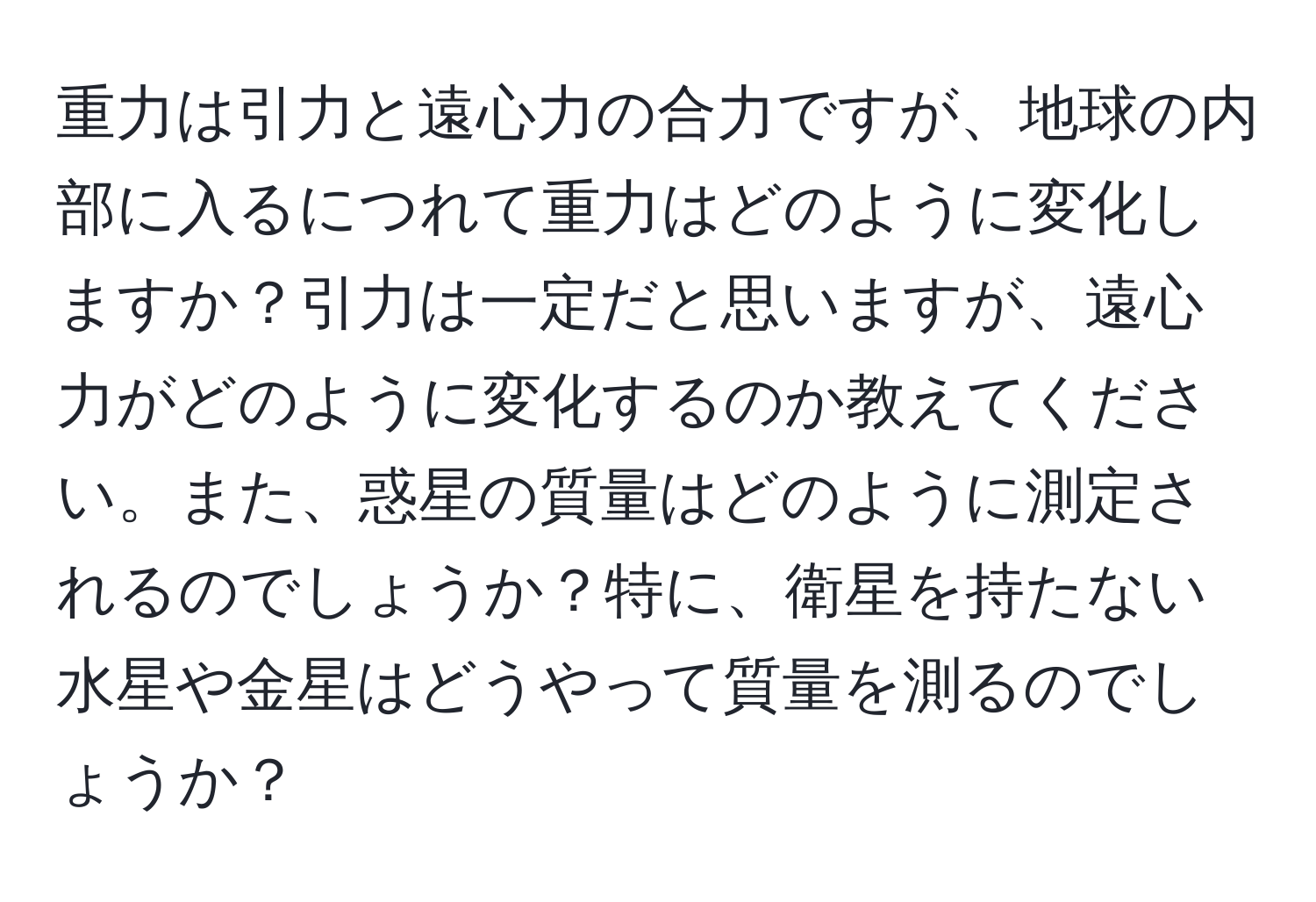 重力は引力と遠心力の合力ですが、地球の内部に入るにつれて重力はどのように変化しますか？引力は一定だと思いますが、遠心力がどのように変化するのか教えてください。また、惑星の質量はどのように測定されるのでしょうか？特に、衛星を持たない水星や金星はどうやって質量を測るのでしょうか？