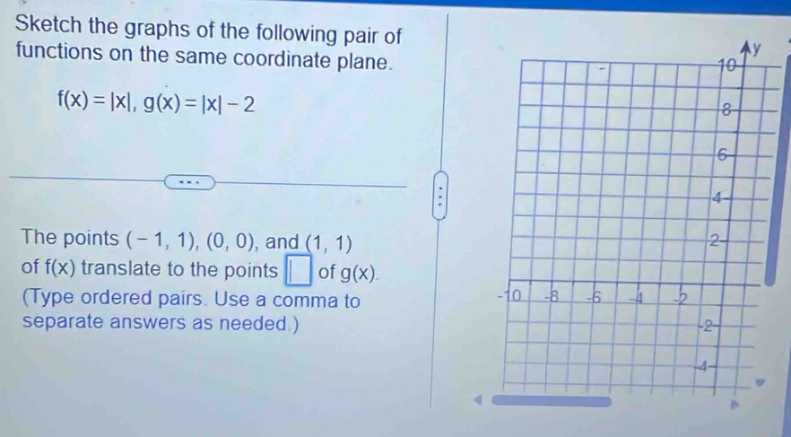 Sketch the graphs of the following pair of 
functions on the same coordinate plane.
f(x)=|x|, g(x)=|x|-2
The points (-1,1), (0,0) , and (1,1)
of f(x) translate to the points □ of g(x). 
(Type ordered pairs. Use a comma to 
separate answers as needed.) 
4