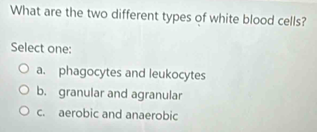 What are the two different types of white blood cells?
Select one:
a. phagocytes and leukocytes
b. granular and agranular
c. aerobic and anaerobic